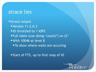 strace lies
! Strace output
! Version 11.2.0.3
! IO throttled to 1 IOPS
! Full table scan doing ‘count(*) on t2’
! With 10046 at level 8
! To show where waits are occuring
!

! Start of FTS, up to first reap of IO

!56

 