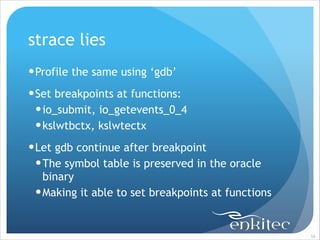 strace lies
! Profile the same using ‘gdb’
! Set breakpoints at functions:
! io_submit, io_getevents_0_4
! kslwtbctx, kslwtectx
! Let gdb continue after breakpoint
! The symbol table is preserved in the oracle
binary
! Making it able to set breakpoints at functions

!58

 