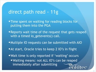 direct path read - 11g
! Time spent on waiting for reading blocks for
putting them into the PGA
! Reports wait time of the request that gets reaped
with a timed io_getevents() call.
! Multiple IO requests can be submitted with AIO
! At start, Oracle tries to keep 2 IO’s in flight
! Wait time is only reported if ‘waiting’ occurs
! Waiting means: not ALL IO’s can be reaped
immediately after submitting
!65

 