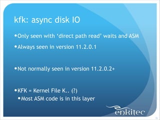 kfk: async disk IO
! Only seen with ‘direct path read’ waits and ASM
! Always seen in version 11.2.0.1
!

! Not normally seen in version 11.2.0.2+
!

! KFK = Kernel File K.. (?)
! Most ASM code is in this layer

!70

 