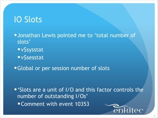IO Slots
! Jonathan Lewis pointed me to ‘total number of
slots’
! v$sysstat
! v$sesstat
! Global or per session number of slots
!

! ‘Slots are a unit of I/O and this factor controls the
number of outstanding I/Os’
! Comment with event 10353
!75

 
