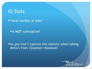 IO Slots
! ‘total number of slots’
!

! Is NOT cumulative!
!

! So you won’t capture this statistic when taking
delta’s from v$sysstat/v$sesstat!

!76

 