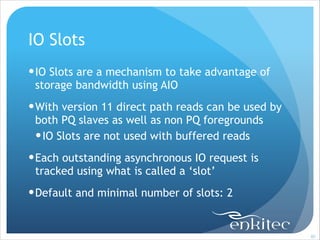 IO Slots
! IO Slots are a mechanism to take advantage of
storage bandwidth using AIO
! With version 11 direct path reads can be used by
both PQ slaves as well as non PQ foregrounds
! IO Slots are not used with buffered reads
! Each outstanding asynchronous IO request is
tracked using what is called a ‘slot’
! Default and minimal number of slots: 2

!80

 