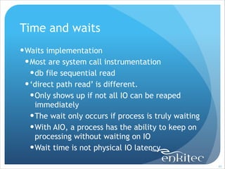 Time and waits
! Waits implementation
! Most are system call instrumentation
! db file sequential read
! ‘direct path read’ is different.
! Only shows up if not all IO can be reaped
immediately
! The wait only occurs if process is truly waiting
! With AIO, a process has the ability to keep on
processing without waiting on IO
! Wait time is not physical IO latency
!89

 