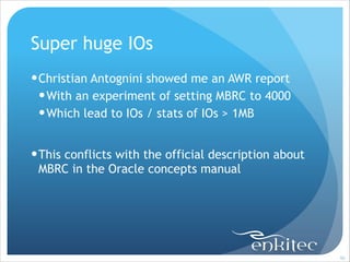 Super huge IOs
! Christian Antognini showed me an AWR report
! With an experiment of setting MBRC to 4000
! Which lead to IOs / stats of IOs > 1MB
!

! This conflicts with the official description about
MBRC in the Oracle concepts manual

!90

 
