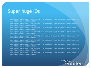 Super huge IOs
nam='direct path read' ela= 7996378 file number=5 first dba=174468 block cnt=1020
obj#=76227 tim=1373104660882677!
nam='direct path read' ela= 7995820 file number=5 first dba=175489 block cnt=1023
obj#=76227 tim=1373104668882345!
nam='direct path read' ela= 7996472 file number=5 first dba=176520 block cnt=632
obj#=76227 tim=1373104676882677!
nam='direct path read' ela= 7998049 file number=5 first dba=177152 block cnt=1024
obj#=76227 tim=1373104684883512!
nam='direct path read' ela= 7995472 file number=5 first dba=178176 block cnt=1024
obj#=76227 tim=1373104692882932!
nam='direct path read' ela= 7993677 file number=5 first dba=179200 block cnt=1024
obj#=76227 tim=1373104700880106!
nam='direct path read' ela= 7996969 file number=5 first dba=180224 block cnt=1024
obj#=76227 tim=1373104708880891!
nam='direct path read' ela= 5998630 file number=5 first dba=181248 block cnt=1024
obj#=76227 tim=1373104714882889!
nam='direct path read' ela= 9996459 file number=5 first dba=182272 block cnt=1024
obj#=76227 tim=1373104724882545!

!93

 