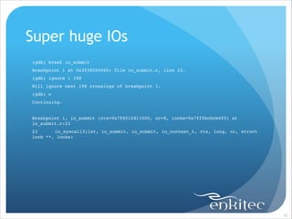 Super huge IOs
(gdb) break io_submit!
Breakpoint 1 at 0x3f38200660: file io_submit.c, line 23.!
(gdb) ignore 1 198!
Will ignore next 198 crossings of breakpoint 1.!
(gdb) c!
Continuing.!

!
Breakpoint 1, io_submit (ctx=0x7f601fd11000, nr=8, iocbs=0x7fffbcbcb4f0) at
io_submit.c:23!
23!
io_syscall3(int, io_submit, io_submit, io_context_t, ctx, long, nr, struct
iocb **, iocbs)!

!

!97

 