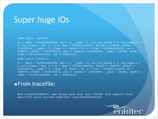Super huge IOs
!
(gdb) print *iocbs[0]!
$3 = {data = 0x7f601decfd60, key = 0, __pad2 = 0, aio_lio_opcode = 0, aio_reqprio =
0, aio_fildes = 257, u = {c = {buf = 0x7f601c544000, nbytes = 1048576, offset =
3319791616, __pad3 = 0, flags = 0, resfd = 0}, v = {vec = 0x7f601c544000, nr =
1048576, offset = 3319791616}, poll = {events = 475283456, __pad1 = 32608}, saddr =
{addr = 0x7f601c544000, len = 1048576}}}!
(gdb) print *iocbs[1]!
$4 = {data = 0x7f601decf658, key = 0, __pad2 = 0, aio_lio_opcode = 0, aio_reqprio =
0, aio_fildes = 256, u = {c = {buf = 0x7f601c444000, nbytes = 1048576, offset =
3328180224, __pad3 = 0, flags = 0, resfd = 0}, v = {vec = 0x7f601c444000, nr =
1048576, offset = 3328180224}, poll = {events = 474234880, __pad1 = 32608}, saddr =
{addr = 0x7f601c444000, len = 1048576}}}!

•From tracefile:
!

WAIT #140050797898872: nam='direct path read' ela= 7996566 file number=5 first
dba=177152 block cnt=1024 obj#=76227 tim=1381843670205294

!98

 