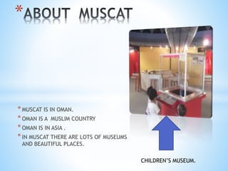 *MUSCAT IS IN OMAN.
*OMAN IS A MUSLIM COUNTRY
*OMAN IS IN ASIA .
*IN MUSCAT THERE ARE LOTS OF MUSEUMS
AND BEAUTIFUL PLACES.
*
CHILDREN’S MUSEUM.
 