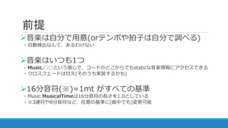 前提
音楽は自分で用意(orテンポや拍子は自分で調べる)
• 自動検出なんて、あるわけない
音楽はいつも1つ
• Music.○○という感じで、コードのどこからでもstaticな音楽情報にアクセスできる
• クロスフェードは甘え(そのうち実装するかも)
16分音符(※)=1mt がすべての基準
• Music.MusicalTimeは16分音符の長さを1.0としている
• ※3連符や8分音符など、任意の基準に(曲中でも)変更可能
 