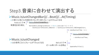 Step3.音楽に合わせて演出する
Music.IsJustChangedBar()/...Beat()/...At(Timing)
小節ごと/拍ごと/任意のタイミングに来たフレームだけtrueになる
Field.csにて➔
背景色を切り替え
Music.isJustChanged
16分音符ごとに1フレームずつtrueになる Ball.csにて➔
ビーム時にボールを停止
 