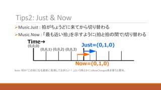 Tips2: Just & Now
Music.Just : 拍がちょうどに来てから切り替わる
Music.Now : 「最も近い拍」を示すように(拍と拍の間で)切り替わる
Note: 何か「この拍になる直前に処理しておきたい！」という時とかにIsNowChanged系を使うと便利。
 