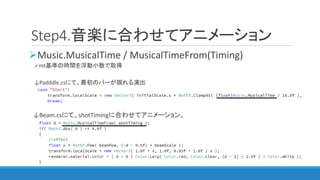 Step4.音楽に合わせてアニメーション
Music.MusicalTime / MusicalTimeFrom(Timing)
mt基準の時間を浮動小数で取得
↓Padddle.csにて。最初のバーが現れる演出
↓Beam.csにて。shotTimingに合わせてアニメーション。
 