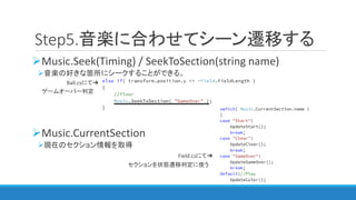 Music.Seek(Timing) / SeekToSection(string name)
音楽の好きな箇所にシークすることができる。
Ball.csにて➔
ゲームオーバー判定
Music.CurrentSection
現在のセクション情報を取得
Field.csにて➔
セクションを状態遷移判定に使う
Step5.音楽に合わせてシーン遷移する
 