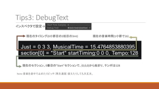 Tips3: DebugText
インスペクタで設定→
現在のタイミング(0小節目の3拍目の3mt) 現在の音楽時間(1小節で16)
現在のセクション。0番目の”Start”セクションで、(0,0,0)から始まり、テンポは128
Note:音楽を途中で止めたりピッチ（再生速度）変えたりしても大丈夫。
 