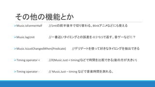 その他の機能とか
Music.isFormerHalf //1mtの前半後半で切り替わる。Blinkアニメなどにも使える
Music.lagUnit //一番近いタイミングとの誤差を-0.5~0.5で返す。音ゲーなどに？
Music.IsJustChangedWhen(Predicate) //デリゲートを使って好きなタイミングを抽出できる
Timing operator < //if(Music.Just < timing)などで時間を比較できる(後の方が大きい)
Timing operator - // Music.Just – timing などで音楽時間を測れる。
 