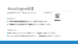 MusicEngineとは
Unity用スクリプト「Music.cs」のこと。 これだけ→
できること
「今何小節目の何拍目のどこ？」が簡単に取得できる
「音楽のここに合わせてこう動かして！」が簡単にできる
できないこと
波形に反応してかっこよく動かして！→vjkitとか使ってください
ゲームに合わせて音楽を変化させたい！→ADX2LEとか使ってください
 