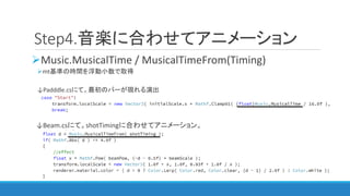 Step4.音楽に合わせてアニメーション
Music.MusicalTime / MusicalTimeFrom(Timing)
mt基準の時間を浮動小数で取得
↓Padddle.csにて。最初のバーが現れる演出
↓Beam.csにて。sh...