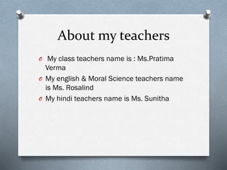 About my teachers
O My class teachers name is : Ms.Pratima
Verma
O My english & Moral Science teachers name
is Ms. Rosalind
O My hindi teachers name is Ms. Sunitha
 