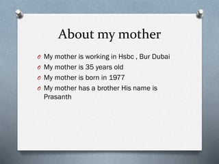 About my mother
O My mother is working in Hsbc , Bur Dubai
O My mother is 35 years old
O My mother is born in 1977
O My mother has a brother His name is
Prasanth
 