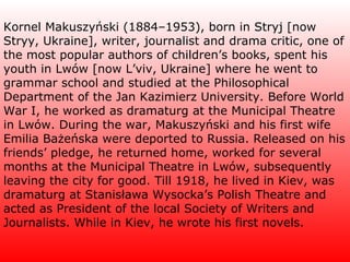 Kornel Makuszyński (1884–1953), born in Stryj [now Stryy, Ukraine], writer, journalist and drama critic, one of the most popular authors of children’s books, spent his youth in Lwów [now L’viv, Ukraine] where he went to grammar school and studied at the Philosophical Department of the Jan Kazimierz University. Before World War I, he worked as dramaturg at the Municipal Theatre in Lwów. During the war, Makuszyński and his first wife Emilia Bażeńska were deported to Russia. Released on his friends’ pledge, he returned home, worked for several months at the Municipal Theatre in Lwów, subsequently leaving the city for good. Till 1918, he lived in Kiev, was dramaturg at Stanisława Wysocka’s Polish Theatre and acted as President of the local Society of Writers and Journalists. While in Kiev, he wrote his first novels. 