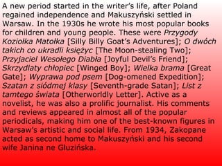 A new period started in the writer’s life, after Poland regained independence and Makuszyński settled in Warsaw. In the 1930s he wrote his most popular books for children and young people. These were  Przygody Koziołka Matołka  [Silly Billy Goat’s Adventures];  O dwóch takich co ukradli księżyc  [The Moon-stealing Two];  Przyjaciel Wesołego Diabła  [Joyful Devil’s Friend];  Skrzydlaty chłopiec  [Winged Boy];  Wielka brama  [Great Gate];  Wyprawa pod psem  [Dog-omened Expedition];  Szatan z siódmej klasy  [Seventh-grade Satan];  List z tamtego świata  [Otherworldly Letter]. Active as a novelist, he was also a prolific journalist. His comments and reviews appeared in almost all of the popular periodicals, making him one of the best-known figures in Warsaw’s artistic and social life. From 1934, Zakopane acted as second home to Makuszyński and his second wife Janina ne Gluzińska. 