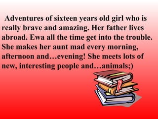 Adventure s of  sixte e n  years old girl who is really brave and amazing.   Her father lives abroad . Ewa  all the time get into the trouble. She makes her aunt mad every morning, afternoon and…evening! She meets lots of new, interesting people and…animals;)   