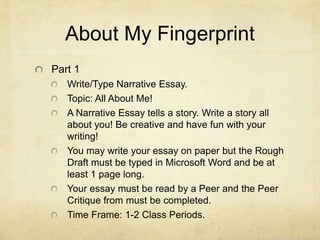 About My Fingerprint
Part 1
   Write/Type Narrative Essay.
   Topic: All About Me!
   A Narrative Essay tells a story. Write a story all
   about you! Be creative and have fun with your
   writing!
   You may write your essay on paper but the Rough
   Draft must be typed in Microsoft Word and be at
   least 1 page long.
   Your essay must be read by a Peer and the Peer
   Critique from must be completed.
   Time Frame: 1-2 Class Periods.
 