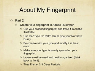 About My Fingerprint
Part 2
   Create your fingerprint in Adobe Illustrator.
     Use your scanned fingerprint and trace it in Adobe
     Illustrator.
     Use the “Type On Path” tool to type your Narrative
     Essay.
     Be creative with your type and modify it at least
     once.
     Make sure your type is evenly spaced on your
     fingerprint.
     Layers must be used and neatly organized (think
     back to front).
     Time Frame: 2-3 Class Periods.
 