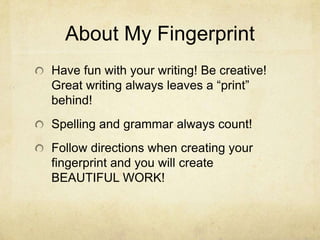 About My Fingerprint
Have fun with your writing! Be creative!
Great writing always leaves a “print”
behind!
Spelling and grammar always count!
Follow directions when creating your
fingerprint and you will create
BEAUTIFUL WORK!
 