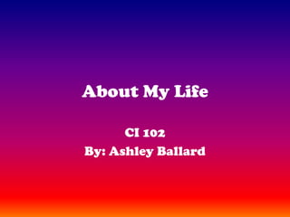 About My Life CI 102 By: Ashley Ballard 