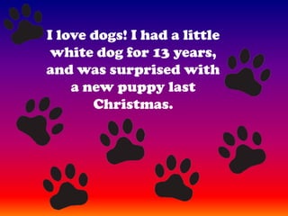 I love dogs! I had a little white dog for 13 years, and was surprised with a new puppy last Christmas.