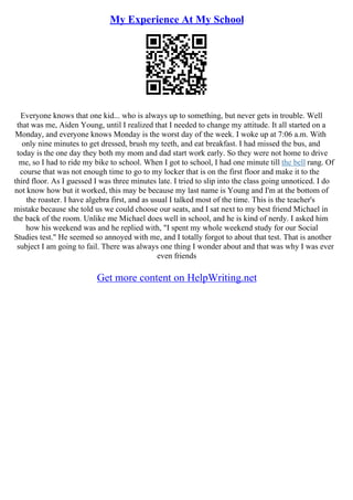 My Experience At My School
Everyone knows that one kid... who is always up to something, but never gets in trouble. Well
that was me, Aiden Young, until I realized that I needed to change my attitude. It all started on a
Monday, and everyone knows Monday is the worst day of the week. I woke up at 7:06 a.m. With
only nine minutes to get dressed, brush my teeth, and eat breakfast. I had missed the bus, and
today is the one day they both my mom and dad start work early. So they were not home to drive
me, so I had to ride my bike to school. When I got to school, I had one minute till the bell rang. Of
course that was not enough time to go to my locker that is on the first floor and make it to the
third floor. As I guessed I was three minutes late. I tried to slip into the class going unnoticed. I do
not know how but it worked, this may be because my last name is Young and I'm at the bottom of
the roaster. I have algebra first, and as usual I talked most of the time. This is the teacher's
mistake because she told us we could choose our seats, and I sat next to my best friend Michael in
the back of the room. Unlike me Michael does well in school, and he is kind of nerdy. I asked him
how his weekend was and he replied with, "I spent my whole weekend study for our Social
Studies test." He seemed so annoyed with me, and I totally forgot to about that test. That is another
subject I am going to fail. There was always one thing I wonder about and that was why I was ever
even friends
Get more content on HelpWriting.net
 
