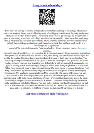 Essay about school days
Now that I am coming to the end of high school and to the beginning of my college education, it
scares me to death. Going to school has been one of my biggest priorities and the most routine part
of my life for the past thirteen years. I have many more years to get through, but the years that I
spent in elementary school and junior high were the most memorable. I have learned so much since
then, it has made me a different person today. I have so many memories from my earlier years in
school. I especially remember how much easier it was back then and how much harder it is
becoming now as I get older.
I started off by going to Peppermint Patty preschool in I do not remember much...show more
content...
Especially since I would always get in trouble for it. For some reason I do not remember much about
first grade. I do not know if it was because it was just a boring year of school or because I just did
not like the teacher. One thing I do remember about first grade is that I won the spelling bee. That
was a big accomplishment for me in first grade. I think the challenge of first grade was the whole
reading concept. Learning how to read is very difficult for a little six year old. I was actually very
good at reading, which made me enjoy first grade a little more. I am just glad that it is over with.
When I was in second grade it was a big year for me. The main reason is because I made my First
Holy Communion. My family is very religious and they were very proud of me for making my
Communion. My teacher in second grade was Mrs. Lignowski. She was an old women, but she
was very nice. The main subject in second grade was of course religion, so it was not very
exciting was a child, but it means a lot in my life now. We would take many trips across the street
to the church and practice what we would do in a mass. I remember being absolutely terrified to
make a confession with Father Hanley. That was part of making your first Communion so we had
to do it. I of course did not confess my sins face–to–face, so I went in the confessional booth. It is
done and over with now, it still kind of makes me nervous if I were to do it to this day.
Get more content on HelpWriting.net
 