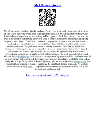 My Life As A Student
My life as a student has been a fairly good one. I've received good grades throughout all my years
of high school and pride myself as an intelligent individual. But my individual ability to grow and
learn has been always changing and shifting as I have grown. I think that currently, I am at a low
point in my mindset and learning ability, but there is hope on the horizon. This essay will explore
the growth and mindset of Will Roser, and how I can grow as a learner, friend, and individual. As
a student, I have some habits that I rely on, both good and bad. I am usually a good student,
receiving above average grades and I am moderately happy with them. My strength is that I
always get everything done on time. I never have an excuse because my work is always done. I
pride myself on that fact. And although that may seem like a good quality, the fact that I
procrastinate so much does affect how good that work may be. So yes, I always finish my work
which is always a good thing, but it may be at the expense of my sleep schedule. I tend to do most of
my work the day before, despite telling myself over and over again that it needs to be done earlier.
Luckily I have hope for my habits as I am still young. I still have to work on my procrastination but I
think that I can improve as long as I start to see the benefits of starting work early. As William
James says in his essay Habit, "The period between twenty and thirty is the critical one in the
formation of intellectual and
Get more content on HelpWriting.net
 