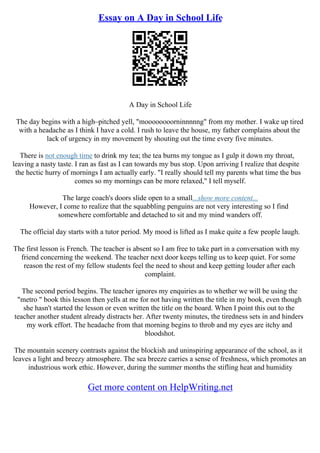 Essay on A Day in School Life
A Day in School Life
The day begins with a high–pitched yell, "moooooooorninnnnng" from my mother. I wake up tired
with a headache as I think I have a cold. I rush to leave the house, my father complains about the
lack of urgency in my movement by shouting out the time every five minutes.
There is not enough time to drink my tea; the tea burns my tongue as I gulp it down my throat,
leaving a nasty taste. I ran as fast as I can towards my bus stop. Upon arriving I realize that despite
the hectic hurry of mornings I am actually early. "I really should tell my parents what time the bus
comes so my mornings can be more relaxed," I tell myself.
The large coach's doors slide open to a small...show more content...
However, I come to realize that the squabbling penguins are not very interesting so I find
somewhere comfortable and detached to sit and my mind wanders off.
The official day starts with a tutor period. My mood is lifted as I make quite a few people laugh.
The first lesson is French. The teacher is absent so I am free to take part in a conversation with my
friend concerning the weekend. The teacher next door keeps telling us to keep quiet. For some
reason the rest of my fellow students feel the need to shout and keep getting louder after each
complaint.
The second period begins. The teacher ignores my enquiries as to whether we will be using the
"metro " book this lesson then yells at me for not having written the title in my book, even though
she hasn't started the lesson or even written the title on the board. When I point this out to the
teacher another student already distracts her. After twenty minutes, the tiredness sets in and hinders
my work effort. The headache from that morning begins to throb and my eyes are itchy and
bloodshot.
The mountain scenery contrasts against the blockish and uninspiring appearance of the school, as it
leaves a light and breezy atmosphere. The sea breeze carries a sense of freshness, which promotes an
industrious work ethic. However, during the summer months the stifling heat and humidity
Get more content on HelpWriting.net
 