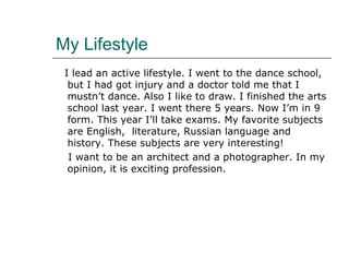 My Lifestyle I lead an active lifestyle. I went to the dance school, but I had got  injury  and a doctor told me that I mustn’t dance. Also I like to draw. I finished the arts school last year. I went there 5 years. Now I’m in 9 form. This year I’ll take exams. My favorite  subject s are English,  literature , Russian language and history. These subjects are very interesting!  I want to be an architect and a photographer. In my opinion, it is exciting profession. 