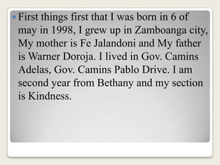 First things first that I was born in 6 of may in 1998, I grew up in Zamboanga city, My mother is Fe Jalandoni and My father is Warner Doroja. I lived in Gov. Camins Adelas, Gov. Camins Pablo Drive. I am second year from Bethany and my section is Kindness.