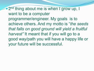 2nd thing about me is when I grow up, I want to be a computer programmer/engineer. My goals is to achieve others. And my motto is “the seeds that falls on good ground will yield a fruitful harvest”It meant that if you will go to a good way/path you will have a happy life or your future will be successful.