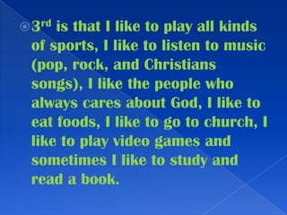 3rd is that I like to play all kinds of sports, I like to listen to music (pop, rock, and Christians songs), I like the people who always cares about God, I like to eat foods, I like to go to church, I like to play video games and sometimes I like to study and read a book.