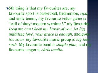 5th thing is that my favourites are, my favourite sport is basketball, badminton, sipa, and table tennis, my favourite video game is “call of duty: modern warfare 3” my favourite song arecan’t keep my hands of you, jet lag, unfailing love, your grace is enough, and gone too soon, my favourite music group is big time rush. My favourite band is simple plan, and my favourite singer is chris tomlin.  