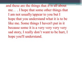 and these are the things that it is all about me. .  . I hope that some other things that I am not usually/appear to you but I hope that you understand what it is to be like me. Some things I haven't put in it because some it is a very very very very sad story, I really don’t want to be hurt, I hope you'll understand.