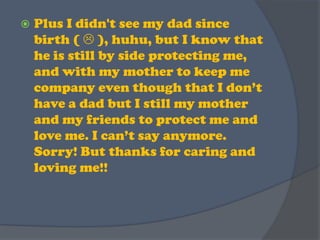 Plus I didn't see my dad since birth (  ), huhu, but I know that he is still by side protecting me, and with my mother to keep me company even though that I don’t have a dad but I still my mother and my friends to protect me and love me. I can’t say anymore. Sorry! But thanks for caring and loving me!!