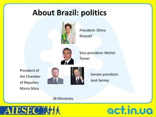About Brazil: politics
                               President: Dilma
                               Roussef



                               Vice-president: Michel
                               Temer


President of
                                     Senate president:
the Chamber
                                     José Sarney
of Deputies:
Marco Maia

               38 Ministries
 