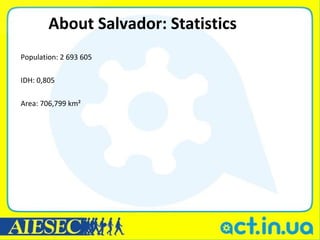 About Salvador: Statistics
Population: 2 693 605

IDH: 0,805

Area: 706,799 km²
 