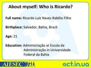About myself: Who is Ricardo?

Full name: Ricardo Luiz Naves Rabêlo Filho

Birthplace: Salvador, Bahia, Brazil

Age: 21

Education: Administração at Escola de
           Administração in Universidade
           Federal da Bahia
 