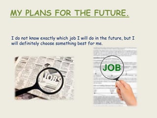 MY PLANS FOR THE FUTURE.


I do not know exactly which job I will do in the future, but I
will definitely choose something best for me.
 