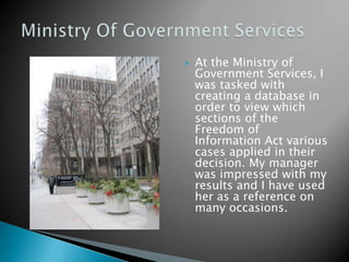    At the Ministry of
    Government Services, I
    was tasked with
    creating a database in
    order to view which
    sections of the
    Freedom of
    Information Act various
    cases applied in their
    decision. My manager
    was impressed with my
    results and I have used
    her as a reference on
    many occasions.
 