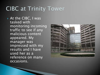    At the CIBC, I was
    tasked with
    monitoring incoming
    traffic to see if any
    malicious content
    appeared. My
    manager was
    impressed with my
    results and I have
    used her as a
    reference on many
    occasions.
 