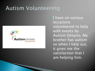    I have on various
    occasions
    volunteered to help
    with events by
    Autism Ontario. My
    brother has autism
    so when I help out,
    it gives me the
    satisfaction that I
    am helping him.
 